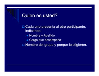 Quien es usted?

 Cada uno presenta al otro participante,
 indicando:
   Nombre y Apellido
   Cargo que desempeña
 Nombre del grupo y porque lo eligieron.
 