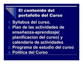 El contenido del
     portafolio del Curso
1. Syllabus del curso.
2. Plan de las actividades de
   enseñanza-aprendizaje(
   planificacion del curso) y
   calendario de actividades
3. Programa de estudio del curso
4. Política del Curso
 