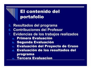 El contenido del
        portafolio
5. Resultados del programa
6. Contribuciones del Profesor
7. Evidencias de los trabajos realizados
  a.   Primera Evaluación
  b.   Segunda Evaluación
  c.   Evaluación del Proyecto de Cruso
  d.   Evaluación de los resultados del
       programa
  e.   Tercera Evaluacion
 