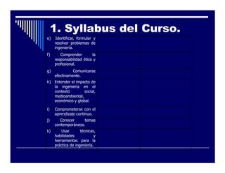 1. Syllabus del Curso.
e)    Identificar, formular y
     resolver problemas de
     ingeniería.
f)      Comprender        la
     responsabilidad ética y
     profesional.
g)             Comunicarse
     efectivamente.
h) Entender el impacto de
   la ingeniería en el
   contexto        social,
   medioambiental,
   económico y global.

i)   Comprometerse con el
     aprendizaje continuo.
j)      Conocer     temas
     contemporáneos.
k)       Usar       técnicas,
     habilidades            y
     herramientas para la
     práctica de ingeniería.
 