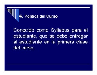 4. Política del Curso


Conocido como Syllabus para el
estudiante, que se debe entregar
al estudiante en la primera clase
del curso.
 