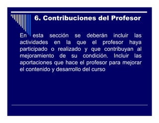 6. Contribuciones del Profesor

En esta sección se deberán incluir las
actividades en la que el profesor haya
participado o realizado y que contribuyan al
mejoramiento de su condición. Incluir las
aportaciones que hace el profesor para mejorar
el contenido y desarrollo del curso
 