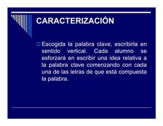 CARACTERIZACIÓN

 Escogida la palabra clave, escribirla en
 sentido vertical. Cada alumno se
 esforzará en escribir una idea relativa a
 la palabra clave comenzando con cada
 una de las letras de que está compuesta
 la palabra.
 