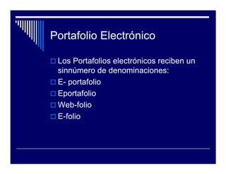 Portafolio Electrónico

 Los Portafolios electrónicos reciben un
 sinnúmero de denominaciones:
 E- portafolio
 Eportafolio
 Web-folio
 E-folio
 