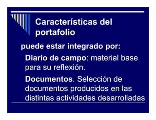 Características del
   portafolio
puede estar integrado por:
 Diario de campo: material base
           campo:
 para su reflexión.
 Documentos.
 Documentos. Selección de
 documentos producidos en las
 distintas actividades desarrolladas
 