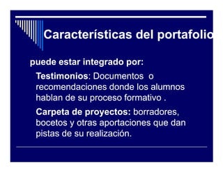 Características del portafolio

puede estar integrado por:
 Testimonios:
 Testimonios: Documentos o
 recomendaciones donde los alumnos
 hablan de su proceso formativo .
 Carpeta de proyectos: borradores,
 bocetos y otras aportaciones que dan
 pistas de su realización.
 
