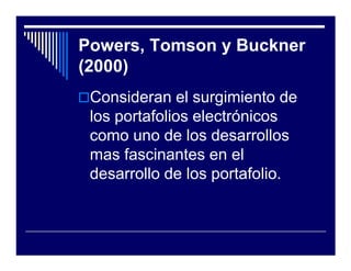 Powers, Tomson y Buckner
(2000)
 Consideran el surgimiento de
 los portafolios electrónicos
 como uno de los desarrollos
 mas fascinantes en el
 desarrollo de los portafolio.
 