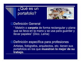 ¿Qué es un
   portafolio?

Definición General
“ Maletín o carpeta de forma rectangular y plana
que se lleva en la mano y se usa para guardar y
llevar papeles” (Dicc. Lema)

Definición específica para profesiones
Artistas, fotógrafos, arquitectos, etc. tienen sus
portafolios en los que muestran lo mejor de su
trabajo.
 
