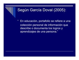Según García Doval (2005):

“ En educación, portafolio se refiere a una
  colección personal de información que
  describe o documenta los logros y
  aprendizajes de una persona.”
 