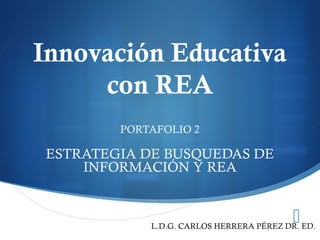 
Innovación Educativa
con REA
PORTAFOLIO 2
ESTRATEGIA DE BUSQUEDAS DE
INFORMACIÓN Y REA
L.D.G. CARLOS HERRERA PÉREZ DR. ED.
 