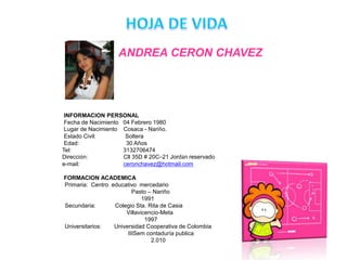 HOJA DE VIDAANDREA CERON CHAVEZ          INFORMACION PERSONALFecha de Nacimiento   04 Febrero 1980          Lugar de Nacimiento    Cosaca - Nariño.          Estado Civil:                  Soltera          Edad:                             30 Años         Tel:                                3132706474         Dirección:                      Cll 35D # 20C–21 Jordán reservado         e-mail:                           ceronchavez@hotmail.com          FORMACION ACADEMICAPrimaria:  Centro  educativo  mercedario                                         Pasto – Nariño                                               1991Secundaria:            Colegio Sta. Rita de Casia                                      Villavicencio-Meta                                                 1997Universitarios:        Universidad Cooperativa de Colombia                                       IIISem contaduría publica                                                     2.010