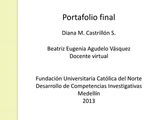 Portafolio final
Diana M. Castrillón S.
Beatriz Eugenia Agudelo Vásquez
Docente virtual
Fundación Universitaria Católica del Norte
Desarrollo de Competencias Investigativas
Medellín
2013
 