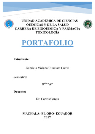 UNIVERSIDAD TÉCNICA DE MACHALA
UNIDAD ACADÉMICA DE CIENCIAS
QUÍMICAS Y DE LA SALUD
CARRERA DE BIOQUIMÍCA Y FARMACIA
TOXICOLOGÌA
PORTAFOLIO
Estudiante:
Gabriela Viviana Cunalata Cueva
Semestre:
8VO
“A”
Docente:
Dr. Carlos García
MACHALA- EL ORO- ECUADOR
2017
 