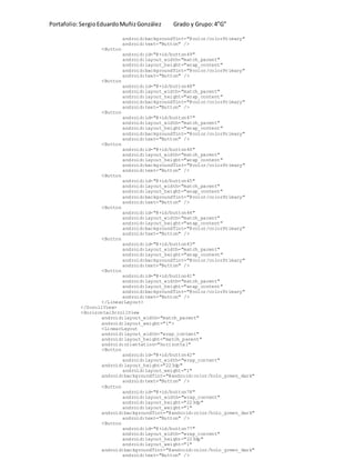 Portafolio:SergioEduardoMuñizGonzález Grado y Grupo:4”G”
android:backgroundTint="@color/colorPrimary"
android:text="Button" />
<Button
android:id="@+id/button49"
android:layout_width="match_parent"
android:layout_height="wrap_content"
android:backgroundTint="@color/colorPrimary"
android:text="Button" />
<Button
android:id="@+id/button48"
android:layout_width="match_parent"
android:layout_height="wrap_content"
android:backgroundTint="@color/colorPrimary"
android:text="Button" />
<Button
android:id="@+id/button47"
android:layout_width="match_parent"
android:layout_height="wrap_content"
android:backgroundTint="@color/colorPrimary"
android:text="Button" />
<Button
android:id="@+id/button46"
android:layout_width="match_parent"
android:layout_height="wrap_content"
android:backgroundTint="@color/colorPrimary"
android:text="Button" />
<Button
android:id="@+id/button45"
android:layout_width="match_parent"
android:layout_height="wrap_content"
android:backgroundTint="@color/colorPrimary"
android:text="Button" />
<Button
android:id="@+id/button44"
android:layout_width="match_parent"
android:layout_height="wrap_content"
android:backgroundTint="@color/colorPrimary"
android:text="Button" />
<Button
android:id="@+id/button43"
android:layout_width="match_parent"
android:layout_height="wrap_content"
android:backgroundTint="@color/colorPrimary"
android:text="Button" />
<Button
android:id="@+id/button41"
android:layout_width="match_parent"
android:layout_height="wrap_content"
android:backgroundTint="@color/colorPrimary"
android:text="Button" />
</LinearLayout>
</ScrollView>
<HorizontalScrollView
android:layout_width="match_parent"
android:layout_weight="1">
<LinearLayout
android:layout_width="wrap_content"
android:layout_height="match_parent"
android:orientation="horizontal"
<Button
android:id="@+id/button42"
android:layout_width="wrap_content"
android:layout_height="223dp"
android:layout_weight="1"
android:backgroundTint="@android:color/holo_green_dark"
android:text="Button" />
<Button
android:id="@+id/button78"
android:layout_width="wrap_content"
android:layout_height="223dp"
android:layout_weight="1"
android:backgroundTint="@android:color/holo_green_dark"
android:text="Button" />
<Button
android:id="@+id/button77"
android:layout_width="wrap_content"
android:layout_height="223dp"
android:layout_weight="1"
android:backgroundTint="@android:color/holo_green_dark"
android:text="Button" />
 