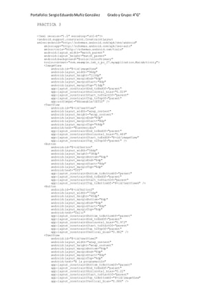 Portafolio:SergioEduardoMuñizGonzález Grado y Grupo:4”G”
PRACTICA 3
<?xml version="1.0" encoding="utf-8"?>
<android.support.constraint.ConstraintLayout
xmlns:android="http://schemas.android.com/apk/res/android"
xmlns:app="http://schemas.android.com/apk/res-auto"
xmlns:tools="http://schemas.android.com/tools"
android:layout_width="match_parent"
android:layout_height="match_parent"
android:background="@color/colorPrimary"
tools:context="com.example.lab_c_pc_27.myapplication.MainActivity">
<ImageView
android:id="@+id/imageView"
android:layout_width="96dp"
android:layout_height="112dp"
android:layout_marginEnd="8dp"
android:layout_marginStart="8dp"
android:layout_marginTop="16dp"
app:layout_constraintEnd_toEndOf="parent"
app:layout_constraintHorizontal_bias="0.029"
app:layout_constraintStart_toStartOf="parent"
app:layout_constraintTop_toTopOf="parent"
app:srcCompat="@drawable/CETIS" />
<TextView
android:id="@+id/textView"
android:layout_width="wrap_content"
android:layout_height="wrap_content"
android:layout_marginEnd="8dp"
android:layout_marginStart="8dp"
android:layout_marginTop="68dp"
android:text="Bienvenidos"
app:layout_constraintEnd_toEndOf="parent"
app:layout_constraintHorizontal_bias="0.469"
app:layout_constraintStart_toEndOf="@+id/imageView"
app:layout_constraintTop_toTopOf="parent" />
<Button
android:id="@+id/button"
android:layout_width="54dp"
android:layout_height="38dp"
android:layout_marginBottom="8dp"
android:layout_marginEnd="8dp"
android:layout_marginStart="8dp"
android:layout_marginTop="8dp"
android:text="Off"
app:layout_constraintBottom_toBottomOf="parent"
app:layout_constraintEnd_toEndOf="parent"
app:layout_constraintStart_toStartOf="parent"
app:layout_constraintTop_toBottomOf="@+id/textView6" />
<Button
android:id="@+id/button2"
android:layout_width="73dp"
android:layout_height="40dp"
android:layout_marginBottom="8dp"
android:layout_marginEnd="8dp"
android:layout_marginStart="8dp"
android:layout_marginTop="8dp"
android:text="Salir"
app:layout_constraintBottom_toBottomOf="parent"
app:layout_constraintEnd_toEndOf="parent"
app:layout_constraintHorizontal_bias="0.972"
app:layout_constraintStart_toStartOf="parent"
app:layout_constraintTop_toTopOf="parent"
app:layout_constraintVertical_bias="0.982" />
<TextView
android:id="@+id/textView2"
android:layout_width="wrap_content"
android:layout_height="wrap_content"
android:layout_marginBottom="8dp"
android:layout_marginEnd="8dp"
android:layout_marginStart="8dp"
android:layout_marginTop="8dp"
android:text="A la programación"
app:layout_constraintBottom_toBottomOf="parent"
app:layout_constraintEnd_toEndOf="parent"
app:layout_constraintHorizontal_bias="0.22"
app:layout_constraintStart_toStartOf="parent"
app:layout_constraintTop_toBottomOf="@+id/imageView"
app:layout_constraintVertical_bias="0.086" />
 