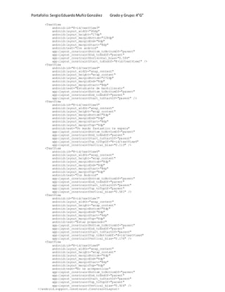 Portafolio:SergioEduardoMuñizGonzález Grado y Grupo:4”G”
<TextView
android:id="@+id/textView3"
android:layout_width="80dp"
android:layout_height="17dp"
android:layout_marginBottom="328dp"
android:layout_marginEnd="8dp"
android:layout_marginStart="8dp"
android:text="Con android"
app:layout_constraintBottom_toBottomOf="parent"
app:layout_constraintEnd_toEndOf="parent"
app:layout_constraintHorizontal_bias="0.594"
app:layout_constraintStart_toEndOf="@+id/textView2" />
<TextView
android:id="@+id/textView4"
android:layout_width="wrap_content"
android:layout_height="wrap_content"
android:layout_marginBottom="272dp"
android:layout_marginEnd="8dp"
android:layout_marginStart="8dp"
android:text="Estudiante de bachillerato"
app:layout_constraintBottom_toBottomOf="parent"
app:layout_constraintEnd_toEndOf="parent"
app:layout_constraintStart_toStartOf="parent" />
<TextView
android:id="@+id/textView5"
android:layout_width="wrap_content"
android:layout_height="wrap_content"
android:layout_marginBottom="8dp"
android:layout_marginEnd="8dp"
android:layout_marginStart="8dp"
android:layout_marginTop="8dp"
android:text="Un mundo fantastico te espera"
app:layout_constraintBottom_toBottomOf="parent"
app:layout_constraintEnd_toEndOf="parent"
app:layout_constraintStart_toStartOf="parent"
app:layout_constraintTop_toTopOf="@+id/textView4"
app:layout_constraintVertical_bias="0.113" />
<TextView
android:id="@+id/textView6"
android:layout_width="wrap_content"
android:layout_height="wrap_content"
android:layout_marginBottom="8dp"
android:layout_marginEnd="8dp"
android:layout_marginStart="8dp"
android:layout_marginTop="8dp"
android:text="Con Android"
app:layout_constraintBottom_toBottomOf="parent"
app:layout_constraintEnd_toEndOf="parent"
app:layout_constraintStart_toStartOf="parent"
app:layout_constraintTop_toTopOf="parent"
app:layout_constraintVertical_bias="0.581" />
<TextView
android:id="@+id/textView7"
android:layout_width="wrap_content"
android:layout_height="wrap_content"
android:layout_marginBottom="8dp"
android:layout_marginEnd="8dp"
android:layout_marginStart="8dp"
android:layout_marginTop="8dp"
android:text="Estas preparado?"
app:layout_constraintBottom_toBottomOf="parent"
app:layout_constraintEnd_toEndOf="parent"
app:layout_constraintStart_toStartOf="parent"
app:layout_constraintTop_toBottomOf="@+id/textView6"
app:layout_constraintVertical_bias="0.176" />
<TextView
android:id="@+id/textView8"
android:layout_width="wrap_content"
android:layout_height="wrap_content"
android:layout_marginBottom="8dp"
android:layout_marginEnd="8dp"
android:layout_marginStart="8dp"
android:layout_marginTop="8dp"
android:text="No te arrepentiras"
app:layout_constraintBottom_toBottomOf="parent"
app:layout_constraintEnd_toEndOf="parent"
app:layout_constraintStart_toStartOf="parent"
app:layout_constraintTop_toTopOf="parent"
app:layout_constraintVertical_bias="0.924" />
</android.support.constraint.ConstraintLayout>
 