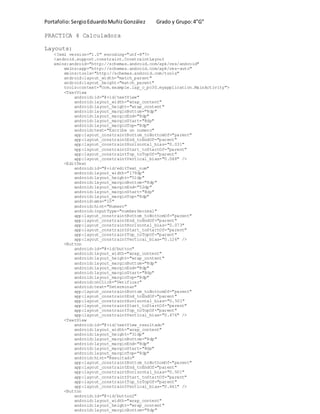 Portafolio:SergioEduardoMuñizGonzález Grado y Grupo:4”G”
PRACTICA 4 Calculadora
Layouts:
<?xml version="1.0" encoding="utf-8"?>
<android.support.constraint.ConstraintLayout
xmlns:android="http://schemas.android.com/apk/res/android"
xmlns:app="http://schemas.android.com/apk/res-auto"
xmlns:tools="http://schemas.android.com/tools"
android:layout_width="match_parent"
android:layout_height="match_parent"
tools:context="com.example.lap_c_pc30.myapplication.MainActivity">
<TextView
android:id="@+id/textView"
android:layout_width="wrap_content"
android:layout_height="wrap_content"
android:layout_marginBottom="8dp"
android:layout_marginEnd="8dp"
android:layout_marginStart="8dp"
android:layout_marginTop="8dp"
android:text="Escribe un numero"
app:layout_constraintBottom_toBottomOf="parent"
app:layout_constraintEnd_toEndOf="parent"
app:layout_constraintHorizontal_bias="0.031"
app:layout_constraintStart_toStartOf="parent"
app:layout_constraintTop_toTopOf="parent"
app:layout_constraintVertical_bias="0.048" />
<EditText
android:id="@+id/editText_num"
android:layout_width="179dp"
android:layout_height="51dp"
android:layout_marginBottom="8dp"
android:layout_marginEnd="52dp"
android:layout_marginStart="8dp"
android:layout_marginTop="8dp"
android:ems="10"
android:hint="Numero"
android:inputType="numberDecimal"
app:layout_constraintBottom_toBottomOf="parent"
app:layout_constraintEnd_toEndOf="parent"
app:layout_constraintHorizontal_bias="0.073"
app:layout_constraintStart_toStartOf="parent"
app:layout_constraintTop_toTopOf="parent"
app:layout_constraintVertical_bias="0.126" />
<Button
android:id="@+id/button"
android:layout_width="wrap_content"
android:layout_height="wrap_content"
android:layout_marginBottom="8dp"
android:layout_marginEnd="8dp"
android:layout_marginStart="8dp"
android:layout_marginTop="8dp"
android:onClick="Verificar"
android:text="Determinar"
app:layout_constraintBottom_toBottomOf="parent"
app:layout_constraintEnd_toEndOf="parent"
app:layout_constraintHorizontal_bias="0.501"
app:layout_constraintStart_toStartOf="parent"
app:layout_constraintTop_toTopOf="parent"
app:layout_constraintVertical_bias="0.476" />
<TextView
android:id="@+id/textView_resultado"
android:layout_width="wrap_content"
android:layout_height="31dp"
android:layout_marginBottom="8dp"
android:layout_marginEnd="8dp"
android:layout_marginStart="8dp"
android:layout_marginTop="8dp"
android:hint="Resultado"
app:layout_constraintBottom_toBottomOf="parent"
app:layout_constraintEnd_toEndOf="parent"
app:layout_constraintHorizontal_bias="0.501"
app:layout_constraintStart_toStartOf="parent"
app:layout_constraintTop_toTopOf="parent"
app:layout_constraintVertical_bias="0.661" />
<Button
android:id="@+id/button2"
android:layout_width="wrap_content"
android:layout_height="wrap_content"
android:layout_marginBottom="8dp"
 