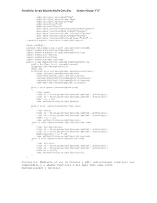 Portafolio:SergioEduardoMuñizGonzález Grado y Grupo:4”G”
android:layout_marginEnd="8dp"
android:layout_marginStart="8dp"
android:layout_marginTop="8dp"
android:onClick="Lim"
android:text="Borrar"
app:layout_constraintBottom_toBottomOf="parent"
app:layout_constraintEnd_toEndOf="parent"
app:layout_constraintStart_toStartOf="parent"
app:layout_constraintTop_toTopOf="parent"
app:layout_constraintVertical_bias="0.863" />
</android.support.constraint.ConstraintLayout>
Java código:
package com.example.lap_c_pc17.proyaecto2actividad4;
import android.annotation.SuppressLint;
import android.support.v7.app.AppCompatActivity;
import android.os.Bundle;
import android.view.View;
import android.widget.EditText;
public class MainActivity extends AppCompatActivity {
public EditText insr, insnum1,insnum2;
@SuppressLint("WrongViewCast")
@Override
protected void onCreate(Bundle savedInstanceState) {
super.onCreate(savedInstanceState);
setContentView(R.layout.activity_main);
insnum1=(EditText)findViewById(R.id.primern);
insnum2=(EditText)findViewById(R.id.segunn);
insr=(EditText)findViewById(R.id.result);
}
public void operacionesSuma(View view)
{
float suma;
float n1 = Float.parseFloat(insnum1.getText().toString());
float n2 = Float.parseFloat(insnum2.getText().toString());
suma = n1 + n2;
insr.setText(String.valueOf(suma));
}
public void operacionesresta(View view)
{
float resta;
float n1 = Float.parseFloat(insnum1.getText().toString());
float n2 = Float.parseFloat(insnum2.getText().toString());
resta = n1 - n2;
insr.setText(String.valueOf(resta));
}public void operacionesmultiplicacion(View view)
{
float multiplicacion;
float n1 = Float.parseFloat(insnum1.getText().toString());
float n2 = Float.parseFloat(insnum2.getText().toString());
multiplicacion = n1 * n2;
insr.setText(String.valueOf(multiplicacion));
}public void operacionesdivision(View view)
{
float division;
float n1 = Float.parseFloat(insnum1.getText().toString());
float n2 = Float.parseFloat(insnum2.getText().toString());
division = n1/n2;
insr.setText(String.valueOf(division));
}
}
Conclusión: Mediante el uso de botonos y edit text,consegui construir una
computadora y a añadir funciones a mis apps como suma resta
multiplicación y división
 