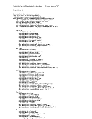 Portafolio:SergioEduardoMuñizGonzález Grado y Grupo:4”G”
Practica 5
Comprador de numeros pares
<?xml version="1.0" encoding="utf-8"?>
<android.support.constraint.ConstraintLayout
xmlns:android="http://schemas.android.com/apk/res/android"
xmlns:app="http://schemas.android.com/apk/res-auto"
xmlns:tools="http://schemas.android.com/tools"
android:layout_width="match_parent"
android:layout_height="match_parent"
android:background="@android:color/holo_green_light"
tools:context="com.example.lap_c_pc26.deter.MainActivity">
<TextView
android:id="@+id/textView"
android:layout_width="248dp"
android:layout_height="28dp"
android:layout_marginEnd="8dp"
android:layout_marginStart="8dp"
android:layout_marginTop="76dp"
android:text="Escribe un numero"
android:textSize="24dp"
app:layout_constraintEnd_toEndOf="parent"
app:layout_constraintStart_toStartOf="parent"
app:layout_constraintTop_toTopOf="parent" />
<EditText
android:id="@+id/lolete"
android:layout_width="wrap_content"
android:layout_height="51dp"
android:layout_marginEnd="8dp"
android:layout_marginStart="8dp"
android:layout_marginTop="72dp"
android:ems="10"
android:hint="Introduce tu numero"
android:inputType="numberDecimal"
android:textSize="24dp"
app:layout_constraintEnd_toEndOf="parent"
app:layout_constraintHorizontal_bias="0.506"
app:layout_constraintStart_toStartOf="parent"
app:layout_constraintTop_toBottomOf="@+id/textView" />
<Button
android:id="@+id/button"
android:layout_width="wrap_content"
android:layout_height="wrap_content"
android:layout_marginBottom="300dp"
android:layout_marginEnd="8dp"
android:layout_marginStart="8dp"
android:layout_marginTop="8dp"
android:onClick="Verificar"
android:text="Comprobar"
app:layout_constraintBottom_toBottomOf="parent"
app:layout_constraintEnd_toEndOf="parent"
app:layout_constraintStart_toStartOf="parent"
app:layout_constraintTop_toBottomOf="@+id/lolete"
app:layout_constraintVertical_bias="0.0" />
<TextView
android:id="@+id/t_r"
android:layout_width="194dp"
android:layout_height="37dp"
android:layout_marginEnd="8dp"
android:layout_marginStart="8dp"
android:layout_marginTop="24dp"
android:hint="Resultado"
android:textSize="24dp"
app:layout_constraintEnd_toEndOf="parent"
app:layout_constraintStart_toStartOf="parent"
app:layout_constraintTop_toBottomOf="@+id/button" />
<Button
android:id="@+id/button2"
android:layout_width="124dp"
android:layout_height="wrap_content"
android:onClick="Limpan"
android:text="Limpiar pantalla"
tools:layout_editor_absoluteX="39dp"
 