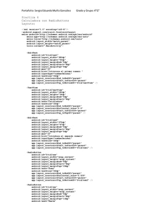 Portafolio:SergioEduardoMuñizGonzález Grado y Grupo:4”G”
Practica 6
Calculadora con RadioButtons
Layouts:
<?xml version="1.0" encoding="utf-8"?>
<android.support.constraint.ConstraintLayout
xmlns:android="http://schemas.android.com/apk/res/android"
xmlns:app="http://schemas.android.com/apk/res-auto"
xmlns:tools="http://schemas.android.com/tools"
android:layout_width="match_parent"
android:layout_height="match_parent"
tools:context=".MainActivity">
<EditText
android:id="@+id/num1"
android:layout_width="380dp"
android:layout_height="55dp"
android:layout_marginEnd="8dp"
android:layout_marginStart="8dp"
android:layout_marginTop="8dp"
android:ems="10"
android:hint="Introcuce el primer numero "
android:inputType="numberDecimal"
android:textSize="24dp"
app:layout_constraintEnd_toEndOf="parent"
app:layout_constraintStart_toStartOf="parent"
app:layout_constraintTop_toBottomOf="@+id/textView" />
<TextView
android:id="@+id/textView"
android:layout_width="180dp"
android:layout_height="34dp"
android:layout_marginEnd="8dp"
android:layout_marginStart="8dp"
android:text="Calculadora"
android:textSize="24dp"
app:layout_constraintEnd_toEndOf="parent"
app:layout_constraintHorizontal_bias="0.0"
app:layout_constraintStart_toStartOf="parent"
app:layout_constraintTop_toTopOf="parent" />
<EditText
android:id="@+id/num2"
android:layout_width="375dp"
android:layout_height="47dp"
android:layout_marginEnd="8dp"
android:layout_marginStart="8dp"
android:layout_marginTop="8dp"
android:ems="10"
android:hint="Introduce el segundo numero"
android:inputType="numberDecimal"
android:textSize="24dp"
app:layout_constraintEnd_toEndOf="parent"
app:layout_constraintStart_toStartOf="parent"
app:layout_constraintTop_toBottomOf="@+id/num1" />
<RadioButton
android:id="@+id/sum"
android:layout_width="wrap_content"
android:layout_height="wrap_content"
android:layout_marginEnd="8dp"
android:layout_marginStart="8dp"
android:layout_marginTop="28dp"
android:text="Suma"
android:textSize="24dp"
app:layout_constraintEnd_toEndOf="parent"
app:layout_constraintHorizontal_bias="0.029"
app:layout_constraintStart_toStartOf="parent"
app:layout_constraintTop_toBottomOf="@+id/num2" />
<RadioButton
android:id="@+id/res"
android:layout_width="wrap_content"
android:layout_height="wrap_content"
android:layout_marginEnd="8dp"
android:layout_marginStart="8dp"
android:layout_marginTop="16dp"
android:text="Resta"
 