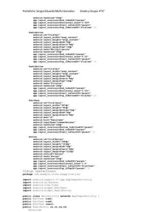 Portafolio:SergioEduardoMuñizGonzález Grado y Grupo:4”G”
android:textSize="24dp"
app:layout_constraintEnd_toEndOf="parent"
app:layout_constraintHorizontal_bias="0.029"
app:layout_constraintStart_toStartOf="parent"
app:layout_constraintTop_toBottomOf="@+id/sum" />
<RadioButton
android:id="@+id/mul"
android:layout_width="wrap_content"
android:layout_height="wrap_content"
android:layout_marginEnd="8dp"
android:layout_marginStart="8dp"
android:layout_marginTop="16dp"
android:text="Multiplicación"
android:textSize="24dp"
app:layout_constraintEnd_toEndOf="parent"
app:layout_constraintHorizontal_bias="0.03"
app:layout_constraintStart_toStartOf="parent"
app:layout_constraintTop_toBottomOf="@+id/res" />
<RadioButton
android:id="@+id/div"
android:layout_width="wrap_content"
android:layout_height="wrap_content"
android:layout_marginEnd="8dp"
android:layout_marginStart="8dp"
android:layout_marginTop="24dp"
android:text="División"
android:textSize="24dp"
app:layout_constraintEnd_toEndOf="parent"
app:layout_constraintHorizontal_bias="0.031"
app:layout_constraintStart_toStartOf="parent"
app:layout_constraintTop_toBottomOf="@+id/mul" />
<EditText
android:id="@+id/resul"
android:layout_width="367dp"
android:layout_height="64dp"
android:layout_marginBottom="8dp"
android:layout_marginEnd="8dp"
android:layout_marginStart="8dp"
android:ems="10"
android:hint="Resultado"
android:inputType="numberDecimal"
android:textSize="24dp"
app:layout_constraintBottom_toBottomOf="parent"
app:layout_constraintEnd_toEndOf="parent"
app:layout_constraintStart_toStartOf="parent" />
<Button
android:id="@+id/Borrar"
android:layout_width="158dp"
android:layout_height="124dp"
android:layout_marginEnd="8dp"
android:layout_marginStart="8dp"
android:layout_marginTop="212dp"
android:onClick="borrar"
android:text="Borrar"
android:textSize="24dp"
app:layout_constraintEnd_toEndOf="parent"
app:layout_constraintHorizontal_bias="1.0"
app:layout_constraintStart_toStartOf="@+id/num1"
app:layout_constraintTop_toTopOf="parent" />
Codigo operaciones:
package com.example.stone.myapplication;
import android.support.v7.app.AppCompatActivity;
import android.os.Bundle;
import android.view.View;
import android.widget.EditText;
import android.widget.RadioButton;
public class MainActivity extends AppCompatActivity {
public EditText num1;
public EditText num2;
public EditText resul;
public RadioButton rs,rr,rm,rd;
@Override
 
