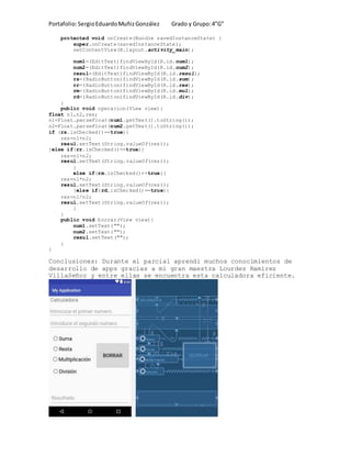 Portafolio:SergioEduardoMuñizGonzález Grado y Grupo:4”G”
protected void onCreate(Bundle savedInstanceState) {
super.onCreate(savedInstanceState);
setContentView(R.layout.activity_main);
num1=(EditText)findViewById(R.id.num1);
num2=(EditText)findViewById(R.id.num2);
resul=(EditText)findViewById(R.id.resul);
rs=(RadioButton)findViewById(R.id.sum);
rr=(RadioButton)findViewById(R.id.res);
rm=(RadioButton)findViewById(R.id.mul);
rd=(RadioButton)findViewById(R.id.div);
}
public void operacion(View view){
float n1,n2,res;
n1=Float.parseFloat(num1.getText().toString());
n2=Float.parseFloat(num2.getText().toString());
if (rs.isChecked()==true){
res=n1+n2;
resul.setText(String.valueOf(res));
}else if(rr.isChecked()==true){
res=n1+n2;
resul.setText(String.valueOf(res));
}
else if(rm.isChecked()==true){
res=n1*n2;
resul.setText(String.valueOf(res));
}else if(rd.isChecked()==true){
res=n1/n2;
resul.setText(String.valueOf(res));
}
}
public void borrar(View view){
num1.setText("");
num2.setText("");
resul.setText("");
}
}
Conclusiones: Durante el parcial aprendi muchos conocimientos de
desarrollo de apps gracias a mi gran maestra Lourdes Ramírez
VillaSeñor y entre ellas se encuentra esta calculadora eficiente.
 
