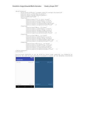Portafolio:SergioEduardoMuñizGonzález Grado y Grupo:4”G”
<RelativeLayout
xmlns:android="http://schemas.android.com/apk/res/android"
android:layout_width="match_parent"
android:layout_height="match_parent"
android:padding="16dp" >
<TextView
android:text="I'm in this corner"
android:layout_width="wrap_content"
android:layout_height="wrap_content"
android:layout_alignParentBottom="true"
android:layout_alignParentLeft="true" />
<TextView
android:text="Wait, I'm here"
android:layout_width="wrap_content"
android:layout_height="wrap_content"
android:layout_alignParentTop="true"
android:layout_alignParentLeft="true" />
<TextView
android:text="Wait, I'm here"
android:layout_width="wrap_content"
android:layout_height="wrap_content"
android:layout_alignParentBottom="true"
android:layout_alignParentRight="true" />
<TextView
android:text="Actually, I'm here"
android:layout_height="wrap_content"
android:layout_width="wrap_content"
android:layout_alignParentTop="true"
android:layout_alignParentRight="true" />
</RelativeLayout>
Conclusión:
Conclusiones: Mediante el uso de relative layout pude organizar los elementos en
pantalla del modo en que estuviera alineados a alguno de los márgenes existentes.
 