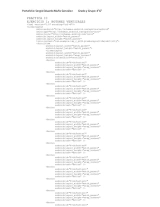 Portafolio:SergioEduardoMuñizGonzález Grado y Grupo:4”G”
PRACTICA II
EJERCICIO 1: BOTONES VERTICALES
<?xml version="1.0" encoding="utf-8"?>
<LinearLayout
xmlns:android="http://schemas.android.com/apk/res/android"
xmlns:app="http://schemas.android.com/apk/res-auto"
xmlns:tools="http://schemas.android.com/tools"
android:layout_width="match_parent"
android:layout_height="match_parent"
tools:context="com.example.lap_c_pc06.pruebalayout2.MainActivity">
<ScrollView
android:layout_width="match_parent"
android:layout_height="match_parent">
<LinearLayout
android:layout_width="match_parent"
android:layout_height="wrap_content"
android:orientation="vertical" >
<Button
android:id="@+id/button2"
android:layout_width="match_parent"
android:layout_height="wrap_content"
android:text="Button" />
<Button
android:id="@+id/button3"
android:layout_width="match_parent"
android:layout_height="wrap_content"
android:text="Button" />
<Button
android:id="@+id/button4"
android:layout_width="match_parent"
android:layout_height="wrap_content"
android:text="Button" />
<Button
android:id="@+id/button5"
android:layout_width="match_parent"
android:layout_height="wrap_content"
android:text="Button" />
<Button
android:id="@+id/button6"
android:layout_width="match_parent"
android:layout_height="wrap_content"
android:text="Button" />
<Button
android:id="@+id/button8"
android:layout_width="match_parent"
android:layout_height="wrap_content"
android:text="Button" />
<Button
android:id="@+id/button7"
android:layout_width="match_parent"
android:layout_height="wrap_content"
android:text="Button" />
<Button
android:id="@+id/button9"
android:layout_width="match_parent"
android:layout_height="wrap_content"
android:text="Button" />
<Button
android:id="@+id/button10"
android:layout_width="match_parent"
android:layout_height="wrap_content"
android:text="Button" />
<Button
android:id="@+id/button11"
android:layout_width="match_parent"
android:layout_height="wrap_content"
android:text="Button" />
<Button
android:id="@+id/button12"
android:layout_width="match_parent"
android:layout_height="wrap_content"
android:text="Button" />
<Button
android:id="@+id/button13"
android:layout_width="match_parent"
android:layout_height="wrap_content"
android:text="Button" />
<Button
android:id="@+id/button14"
 