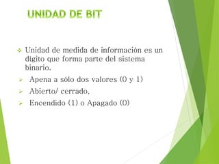  Unidad de medida de información es un
dígito que forma parte del sistema
binario.
 Apena a sólo dos valores (0 y 1)
 Abierto/ cerrado,
 Encendido (1) o Apagado (0)
 