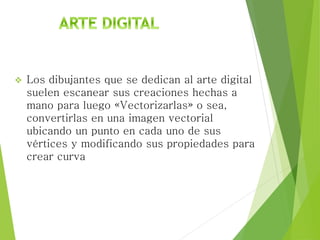  Los dibujantes que se dedican al arte digital
suelen escanear sus creaciones hechas a
mano para luego «Vectorizarlas» o sea,
convertirlas en una imagen vectorial
ubicando un punto en cada uno de sus
vértices y modificando sus propiedades para
crear curva
 