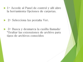  1- Accede al Panel de control y allí abre
la herramienta Opciones de carpetas.
 2- Selecciona las pestaña Ver.
 3- Busca y desmarca la casilla llamada:
"Ocultar las extensiones de archivo para
tipos de archivos conocidos
 