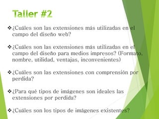 ¿Cuáles son las extensiones más utilizadas en el
campo del diseño web?
¿Cuáles son las extensiones más utilizadas en el
campo del diseño para medios impresos? (Formato,
nombre, utilidad, ventajas, inconvenientes)
¿Cuáles son las extensiones con comprensión por
perdida?
¿Para qué tipos de imágenes son ideales las
extensiones por perdida?
¿Cuáles son los tipos de imágenes existentes?
 