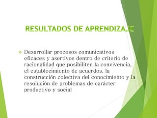  Desarrollar procesos comunicativos
eficaces y asertivos dentro de criterio de
racionalidad que posibiliten la convivencia,
el establecimiento de acuerdos, la
construcción colectiva del conocimiento y la
resolución de problemas de carácter
productivo y social
 