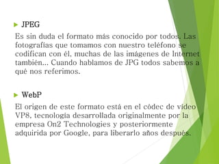  JPEG
Es sin duda el formato más conocido por todos. Las
fotografías que tomamos con nuestro teléfono se
codifican con él, muchas de las imágenes de Internet
también... Cuando hablamos de JPG todos sabemos a
qué nos referimos.
 WebP
El origen de este formato está en el códec de vídeo
VP8, tecnología desarrollada originalmente por la
empresa On2 Technologies y posteriormente
adquirida por Google, para liberarlo años después.
 