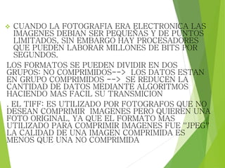  CUANDO LA FOTOGRAFIA ERA ELECTRONICA LAS
IMAGENES DEBIAN SER PEQUEÑAS Y DE PUNTOS
LIMITADOS, SIN EMBARGO HAY PROCESADORES
QUE PUEDEN LABORAR MILLONES DE BITS POR
SEGUNDOS.
LOS FORMATOS SE PUEDEN DIVIDIR EN DOS
GRUPOS: NO COMPRIMIDOS--> LOS DATOS ESTAN
EN GRUPO COMPRIMIDOS --> SE REDUCEN LA
CANTIDAD DE DATOS MEDIANTE ALGORITMOS
HACIENDO MAS FACIL SU TRANSMICION
. EL TIFF: ES UTILIZADO POR FOTOGRAFOS QUE NO
DESEAN COMPRIMIR IMAGENES PERO QUIEREN UNA
FOTO ORIGINAL, YA QUE EL FORMATO MAS
UTILIZADO PARA COMPRIMIR IMAGENES FUE ''JPEG''
LA CALIDAD DE UNA IMAGEN COMPRIMIDA ES
MENOS QUE UNA NO COMPRIMIDA
 