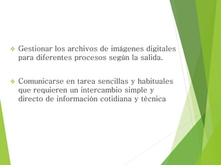  Gestionar los archivos de imágenes digitales
para diferentes procesos según la salida.
 Comunicarse en tarea sencillas y habituales
que requieren un intercambio simple y
directo de información cotidiana y técnica
 