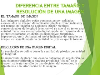 EL TAMAÑO DE IMAGEN
Las imágenes digitales están compuestas por unidades
elementales de imagen denominadas píxeles. Como indicador
del tamaño de imagen no podemos utilizar medidas
convencionales de longitud (mm, cm…) ya que al no tener una
entidad física, una misma foto digital puede ser reproducida a
diferentes tamaños en distintos dispositivos (pantallas,
impresoras, etc.). Así pues, el mejor indicador del tamaño de
imagen es sencillamente la cantidad de píxeles que la forman.
RESOLUCIÓN DE UNA IMAGEN DIGITAL
La resolución se define como la cantidad de píxeles por unidad
de longitud.
Es importante destacar que cuando hablamos de resolución no
nos estamos refiriendo a ninguna propiedad “física” de la
imagen: se trata tan sólo de una decisión del operador, la cual
adjuntamos a la información de la imagen.
 