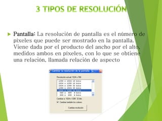  Pantalla: La resolución de pantalla es el número de
píxeles que puede ser mostrado en la pantalla.
Viene dada por el producto del ancho por el alto,
medidos ambos en píxeles, con lo que se obtiene
una relación, llamada relación de aspecto
 
