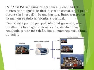 IMPRESIÓN: hacemos referencia a la cantidad de
puntos por pulgada de tinta que se plasman en el papel
durante la impresión de una imagen. Estos puntos se
forman en sentido horizontal y vertical.
Cuanto más puntos por pulgada configuremos, mas
detalles en la imagen obtendremos, dando como
resultado textos más definidos e imágenes más claras
de color.
 