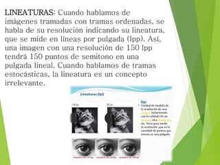 LINEATURAS: Cuando hablamos de
imágenes tramadas con tramas ordenadas, se
habla de su resolución indicando su lineatura,
que se mide en líneas por pulgada (lpp). Así,
una imagen con una resolución de 150 lpp
tendrá 150 puntos de semitono en una
pulgada lineal. Cuando hablamos de tramas
estocásticas, la lineatura es un concepto
irrelevante.
 