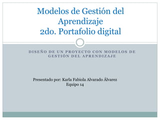 Modelos de Gestión del 
Aprendizaje 
2do. Portafolio digital 
DISEÑO DE UN PROYECTO CON MODELOS DE 
GESTIÓN DEL APRENDIZAJE 
Presentado por: Karla Fabiola Alvarado Álvarez 
Equipo 14 
 