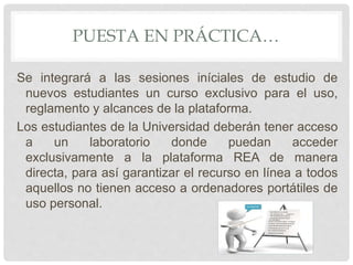 PUESTA EN PRÁCTICA… 
Se integrará a las sesiones iníciales de estudio de 
nuevos estudiantes un curso exclusivo para el uso, 
reglamento y alcances de la plataforma. 
Los estudiantes de la Universidad deberán tener acceso 
a un laboratorio donde puedan acceder 
exclusivamente a la plataforma REA de manera 
directa, para así garantizar el recurso en línea a todos 
aquellos no tienen acceso a ordenadores portátiles de 
uso personal. 
 