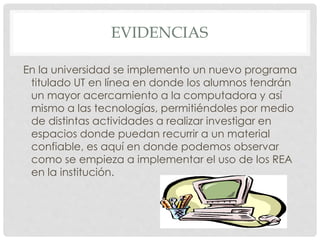 EVIDENCIAS 
En la universidad se implemento un nuevo programa 
titulado UT en línea en donde los alumnos tendrán 
un mayor acercamiento a la computadora y así 
mismo a las tecnologías, permitiéndoles por medio 
de distintas actividades a realizar investigar en 
espacios donde puedan recurrir a un material 
confiable, es aquí en donde podemos observar 
como se empieza a implementar el uso de los REA 
en la institución. 
 