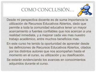 COMO CONCLUSIÓN… 
Desde mi perspectiva docente es de suma importancia la 
utilización de Recursos Educativos Abiertos, dado que 
permite a toda la comunidad educativa tener un mayor 
acercamiento a fuentes confiables que nos acercan a una 
realidad inmediata, y a mejorar cada ves mas nuestro 
trabajo académico, entre muchos beneficios mas. 
En este curso he tenido la oportunidad de aprender desde 
las definiciones de Recursos Educativos Abiertos, citados 
por los distintos autores que nos acompañan hasta el 
momento en el curso, su utilización y su clasificación. 
Se estarán evidenciando los avances en conocimientos 
adquiridos durante el curso. 
