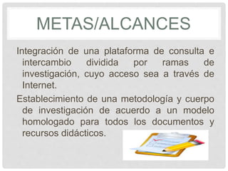 METAS/ALCANCES 
Integración de una plataforma de consulta e 
intercambio dividida por ramas de 
investigación, cuyo acceso sea a través de 
Internet. 
Establecimiento de una metodología y cuerpo 
de investigación de acuerdo a un modelo 
homologado para todos los documentos y 
recursos didácticos. 
 