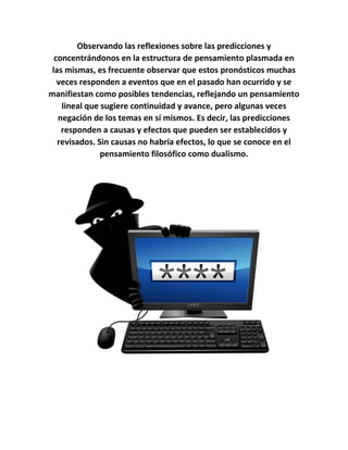 Observando las reflexiones sobre las predicciones y
concentrándonos en la estructura de pensamiento plasmada en
las mismas, es frecuente observar que estos pronósticos muchas
veces responden a eventos que en el pasado han ocurrido y se
manifiestan como posibles tendencias, reflejando un pensamiento
lineal que sugiere continuidad y avance, pero algunas veces
negación de los temas en sí mismos. Es decir, las predicciones
responden a causas y efectos que pueden ser establecidos y
revisados. Sin causas no habría efectos, lo que se conoce en el
pensamiento filosófico como dualismo.
 