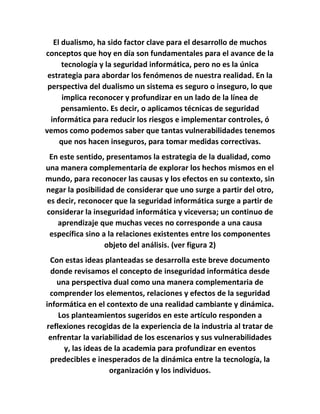 El dualismo, ha sido factor clave para el desarrollo de muchos
conceptos que hoy en día son fundamentales para el avance de la
tecnología y la seguridad informática, pero no es la única
estrategia para abordar los fenómenos de nuestra realidad. En la
perspectiva del dualismo un sistema es seguro o inseguro, lo que
implica reconocer y profundizar en un lado de la línea de
pensamiento. Es decir, o aplicamos técnicas de seguridad
informática para reducir los riesgos e implementar controles, ó
vemos como podemos saber que tantas vulnerabilidades tenemos
que nos hacen inseguros, para tomar medidas correctivas.
En este sentido, presentamos la estrategia de la dualidad, como
una manera complementaria de explorar los hechos mismos en el
mundo, para reconocer las causas y los efectos en su contexto, sin
negar la posibilidad de considerar que uno surge a partir del otro,
es decir, reconocer que la seguridad informática surge a partir de
considerar la inseguridad informática y viceversa; un continuo de
aprendizaje que muchas veces no corresponde a una causa
específica sino a la relaciones existentes entre los componentes
objeto del análisis. (ver figura 2)
Con estas ideas planteadas se desarrolla este breve documento
donde revisamos el concepto de inseguridad informática desde
una perspectiva dual como una manera complementaria de
comprender los elementos, relaciones y efectos de la seguridad
informática en el contexto de una realidad cambiante y dinámica.
Los planteamientos sugeridos en este artículo responden a
reflexiones recogidas de la experiencia de la industria al tratar de
enfrentar la variabilidad de los escenarios y sus vulnerabilidades
y, las ideas de la academia para profundizar en eventos
predecibles e inesperados de la dinámica entre la tecnología, la
organización y los individuos.
 