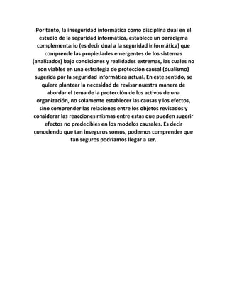 Por tanto, la inseguridad informática como disciplina dual en el
estudio de la seguridad informática, establece un paradigma
complementario (es decir dual a la seguridad informática) que
comprende las propiedades emergentes de los sistemas
(analizados) bajo condiciones y realidades extremas, las cuales no
son viables en una estrategia de protección causal (dualismo)
sugerida por la seguridad informática actual. En este sentido, se
quiere plantear la necesidad de revisar nuestra manera de
abordar el tema de la protección de los activos de una
organización, no solamente establecer las causas y los efectos,
sino comprender las relaciones entre los objetos revisados y
considerar las reacciones mismas entre estas que pueden sugerir
efectos no predecibles en los modelos causales. Es decir
conociendo que tan inseguros somos, podemos comprender que
tan seguros podríamos llegar a ser.
 