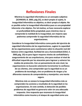 Reflexiones Finales
Mientras la seguridad informática es un concepto subjetivo
[SCHNEIER, B. 2003, pág.23], es decir propio al sujeto, la
inseguridad informática es objetiva, es decir propia al objeto. No
es posible evitar la inseguridad informática pues es una propiedad
inherente a los objetos. Por tal motivo, se hace necesario explorar
en profundidad dicha propiedad, pues mientras mas se
comprenda la realidad de la inseguridad, con mejores ojos
podremos comprender la seguridad informática de las
organizaciones.
Considerar la inseguridad informática como parte del ejercicio de
seguridad informática de las organizaciones, sugiere la capacidad
de las organizaciones para cuestionarse sobre la situación real del
balance entre seguridad, facilidad de uso y funcionalidad [COLE, E.
2002,pág. 23] no para lograr mayores niveles de confiabilidad y
aseguramiento de sus arquitecturas, sino para evaluar el nivel de
dificultad requerido por los atacantes para ingresar y vulnerar los
medios de protección. Con un pensamiento de este nivel, las
organizaciones no buscarán solamente incrementar la confianza
de sus clientes, sino comprender que la seguridad no es un
problema de tecnología, sino un problema de riesgos y las
diferentes maneras de comprenderlos y manejarlos: una mente
segura.
Mientras más se conoce la inseguridad informática más se
comprenden las acciones y resultados de la seguridad en las
organizaciones. En este sentido, la detección de posibles
problemas de seguridad no generaría valor sin una adecuada
respuesta. Una respuesta que reconozca la inseguridad
informática como insumo y el ataque de seguridad como una
 