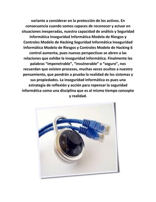 variante a considerar en la protección de los activos. En
consecuencia cuando somos capaces de reconocer y actuar en
situaciones inesperadas, nuestra capacidad de análisis y Seguridad
Informática Inseguridad Informática Modelo de Riesgos y
Controles Modelo de Hacking Seguridad Informática Inseguridad
Informática Modelo de Riesgos y Controles Modelo de Hacking 6
control aumenta, pues nuevas perspectivas se abren a las
relaciones que exhibe la inseguridad informática. Finalmente las
palabras “impenetrable”, “invulnerable” o “seguro”, nos
recuerdan que existen procesos, muchas veces ocultos a nuestro
pensamiento, que pondrán a prueba la realidad de los sistemas y
sus propiedades. La inseguridad informática es pues una
estrategia de reflexión y acción para repensar la seguridad
informática como una disciplina que es al mismo tiempo concepto
y realidad.
 
